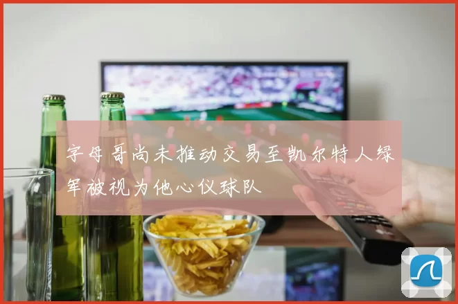 字母哥尚未推动交易至凯尔特人绿军被视为他心仪球队