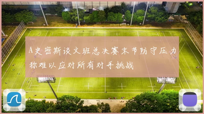A史密斯谈文班总决赛末节防守压力称难以应对所有对手挑战