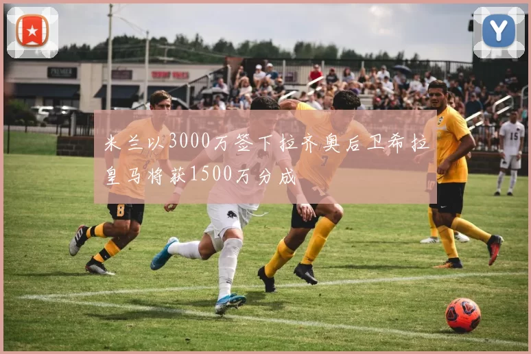 米兰以3000万签下拉齐奥后卫希拉皇马将获1500万分成